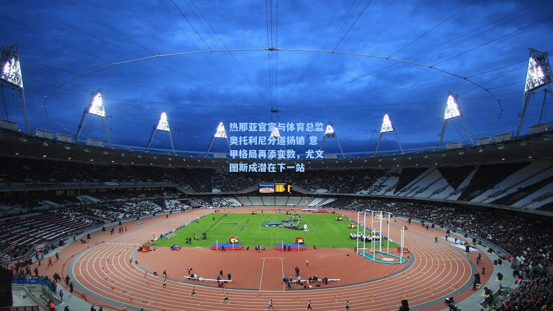 热那亚官宣与体育总监奥托利尼分道扬镳 意甲格局再添变数，尤文图斯成潜在下一站